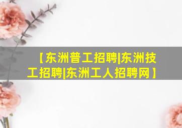 【东洲普工招聘|东洲技工招聘|东洲工人招聘网】